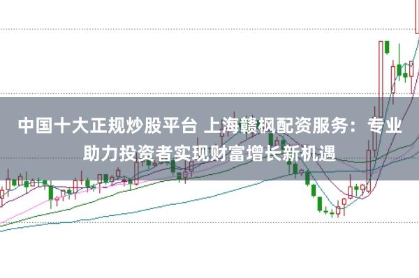 中国十大正规炒股平台 上海赣枫配资服务：专业助力投资者实现财富增长新机遇