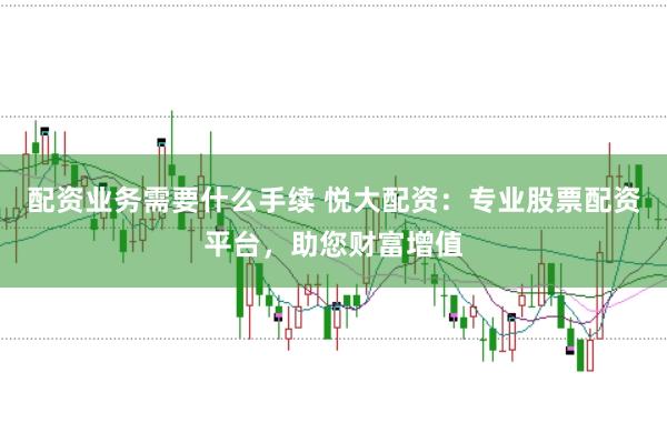 配资业务需要什么手续 悦大配资：专业股票配资平台，助您财富增值