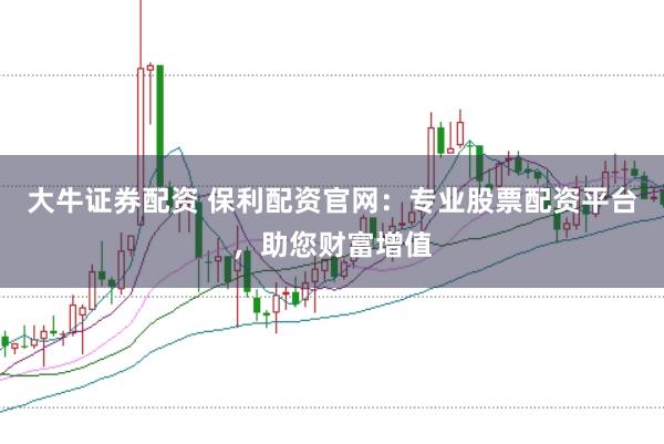 大牛证券配资 保利配资官网:专业股票配资平台,助您财富增值