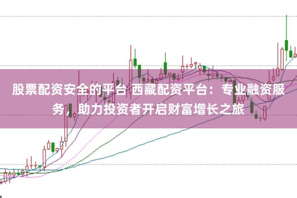 股票配资安全的平台 西藏配资平台：专业融资服务，助力投资者开启财富增长之旅