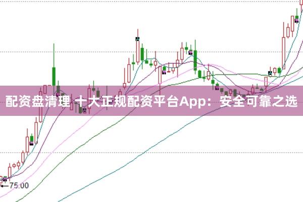 配资盘清理 十大正规配资平台App：安全可靠之选