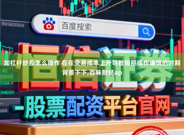 加杠杆炒股怎么操作 在在交易成本上升导致短期操作谨慎的时期背景下下，百味财经ap