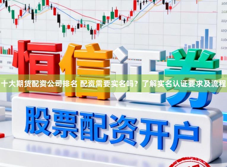 十大期货配资公司排名 配资需要实名吗？了解实名认证要求及流程