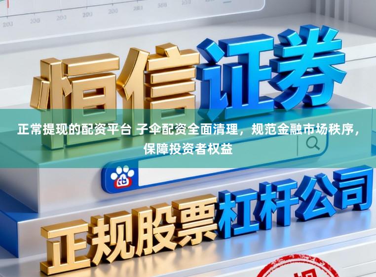 正常提现的配资平台 子伞配资全面清理，规范金融市场秩序，保障投资者权益