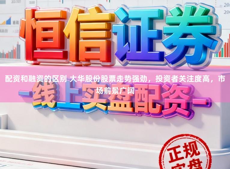 配资和融资的区别 大华股份股票走势强劲，投资者关注度高，市场前景广阔